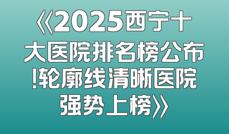 《2025西宁十大医院排名榜公布！轮廓线清晰医院强势上榜》