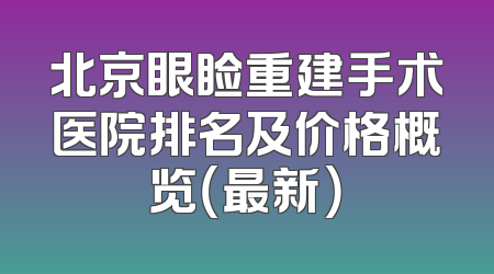 北京眼睑重建手术医院排名及价格概览（最新）