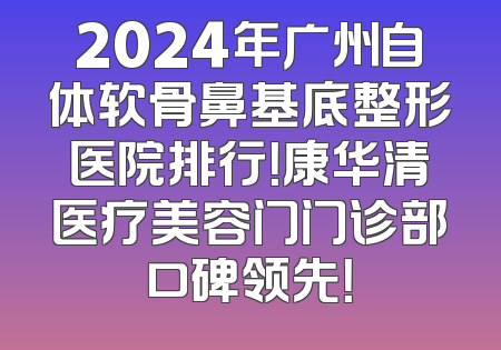 2024年广州自体软骨鼻基底整形医院排行！康华清医疗美容门门诊部口碑领先！