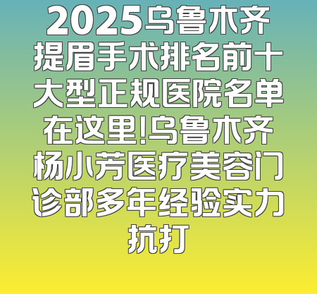 2025乌鲁木齐提眉手术排名前十大型正规医院名单在这里！乌鲁木齐杨小芳医疗美容门诊部多年经验实力抗打