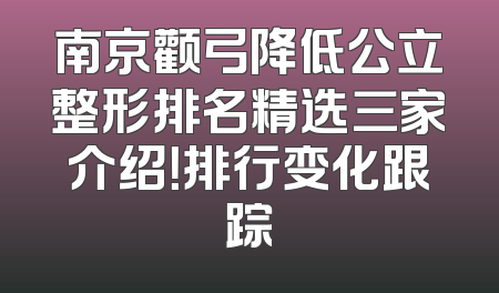 南京颧弓降低公立整形排名精选三家介绍！排行变化跟踪