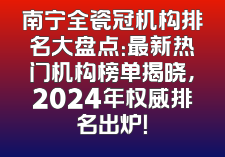 南宁全瓷冠机构排名大盘点：最新热门机构榜单揭晓，2024年权威排名出炉！