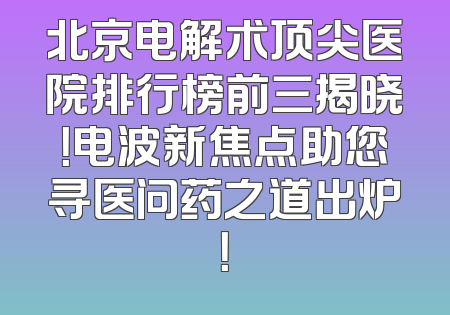 北京电解术顶尖医院排行榜前三揭晓！电波新焦点助您寻医问药之道出炉！