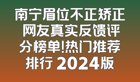南宁眉位不正矫正 网友真实反馈评分榜单！热门推荐排行 2024版