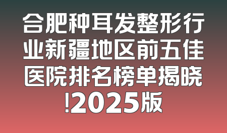 合肥种耳发整形行业新疆地区前五佳医院排名榜单揭晓！2025版