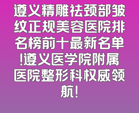 遵义精雕祛颈部皱纹正规美容医院排名榜前十最新名单！遵义医学院附属医院整形科权威领航！