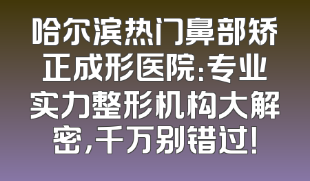 哈尔滨热门鼻部矫正成形医院：专业实力整形机构大解密，千万别错过！