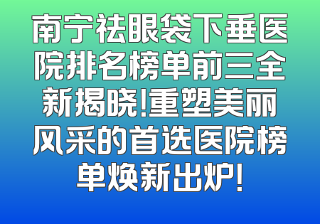 南宁祛眼袋下垂医院排名榜单前三全新揭晓！重塑美丽风采的首选医院榜单焕新出炉！
