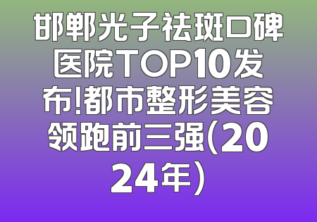 邯郸光子祛斑口碑医院TOP10发布！都市整形美容领跑前三强（2024年）