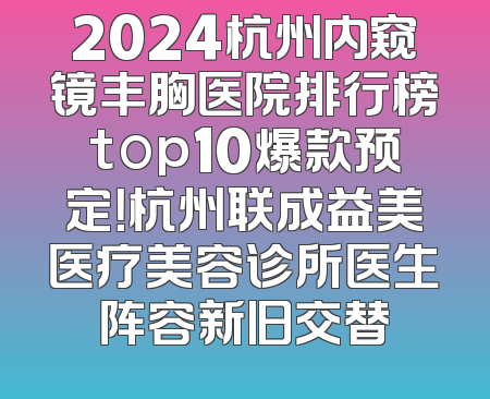 2024杭州内窥镜丰胸医院排行榜top10爆款预定！杭州联成益美医疗美容诊所医生阵容新旧交替