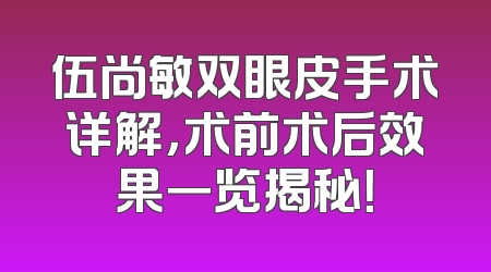 伍尚敏双眼皮手术详解，术前术后效果一览揭秘！