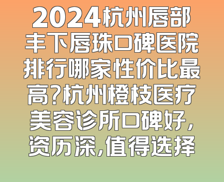 2024杭州唇部丰下唇珠口碑医院排行哪家性价比最高？杭州橙枝医疗美容诊所口碑好，资历深，值得选择