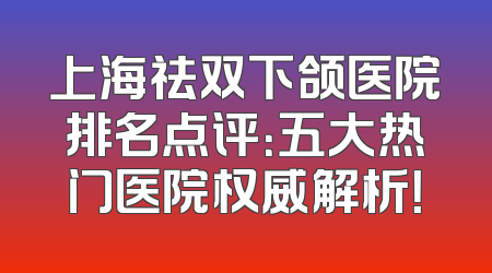 上海祛双下颌医院排名点评：五大热门医院权威解析！