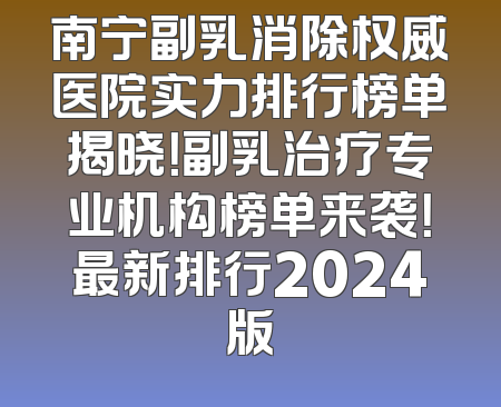 南宁副乳消除权威医院实力排行榜单揭晓！副乳治疗专业机构榜单来袭！最新排行2024版