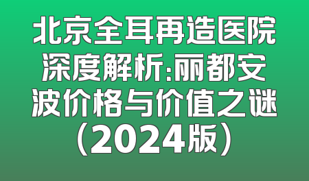 北京全耳再造医院深度解析：丽都安波价格与价值之谜（2024版）