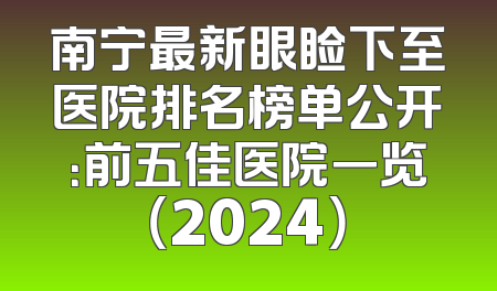南宁最新眼睑下至医院排名榜单公开：前五佳医院一览（2024）