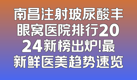 南昌注射玻尿酸丰眼窝医院排行2024新榜出炉！最新鲜医美趋势速览