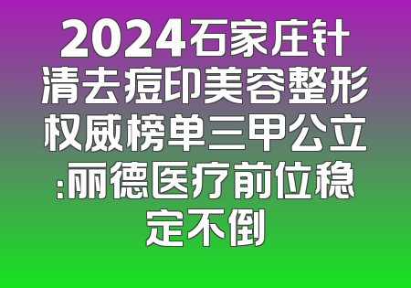2024石家庄针清去痘印美容整形权威榜单三甲公立：丽德医疗前位稳定不倒