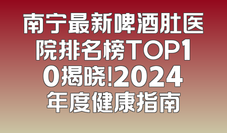 南宁最新啤酒肚医院排名榜TOP10揭晓！2024年度健康指南