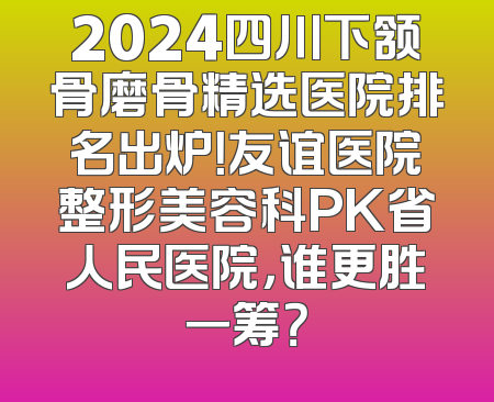 2024四川下颔骨磨骨精选医院排名出炉！友谊医院整形美容科PK省人民医院，谁更胜一筹？