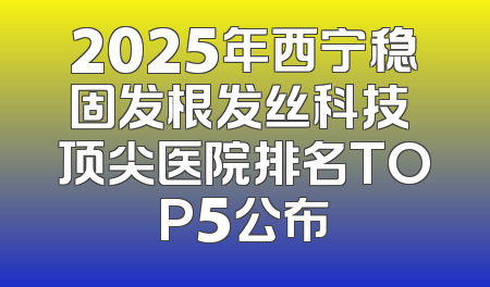 2025年西宁稳固发根发丝科技 顶尖医院排名TOP5公布