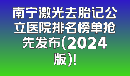 南宁激光去胎记公立医院排名榜单抢先发布（2024版）！