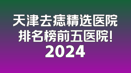 天津去痣精选医院排名榜前五医院!2024