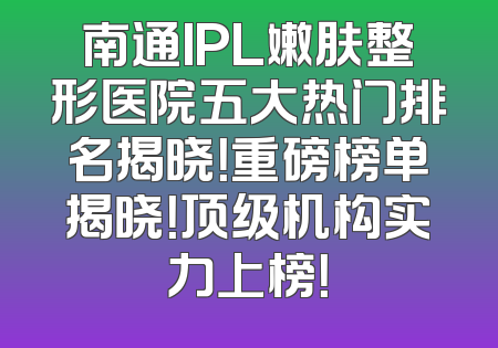 南通IPL嫩肤整形医院五大热门排名揭晓！重磅榜单揭晓！顶级机构实力上榜！