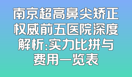南京超高鼻尖矫正权威前五医院深度解析：实力比拼与费用一览表