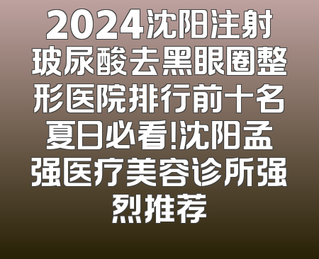 2024沈阳注射玻尿酸去黑眼圈整形医院排行前十名夏日必看！沈阳孟强医疗美容诊所强烈推荐