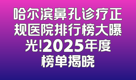 哈尔滨鼻孔诊疗正规医院排行榜大曝光！2025年度榜单揭晓