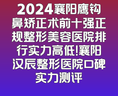 2024襄阳鹰钩鼻矫正术前十强正规整形美容医院排行实力高低！襄阳汉辰整形医院口碑实力测评