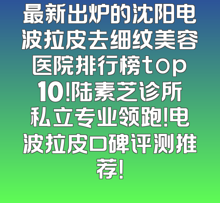 最新出炉的沈阳电波拉皮去细纹美容医院排行榜top10！陆素芝诊所私立专业领跑！电波拉皮口碑评测推荐！
