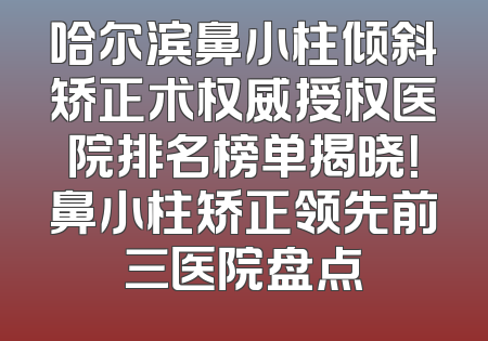 哈尔滨鼻小柱倾斜矫正术权威授权医院排名榜单揭晓！鼻小柱矫正领先前三医院盘点