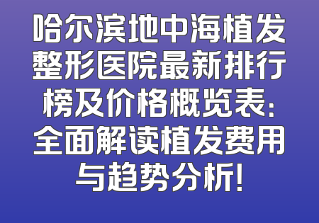 哈尔滨地中海植发整形医院最新排行榜及价格概览表：全面解读植发费用与趋势分析！
