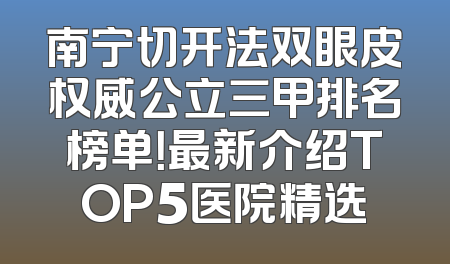 南宁切开法双眼皮权威公立三甲排名榜单！最新介绍TOP5医院精选
