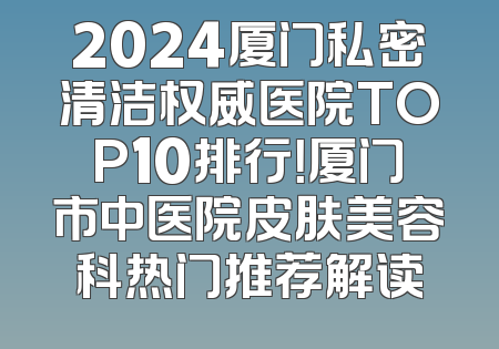 2024厦门私密清洁权威医院TOP10排行！厦门市中医院皮肤美容科热门推荐解读