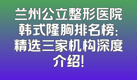 兰州公立整形医院韩式隆胸排名榜：精选三家机构深度介绍！