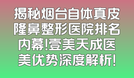 揭秘烟台自体真皮隆鼻整形医院排名内幕！壹美天成医美优势深度解析！