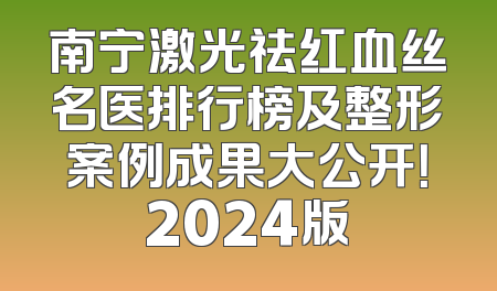 南宁激光祛红血丝名医排行榜及整形案例成果大公开！2024版