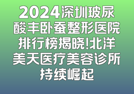 2024深圳玻尿酸丰卧蚕整形医院排行榜揭晓！北洋美天医疗美容诊所持续崛起