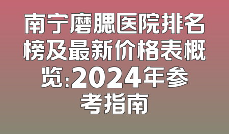 南宁磨腮医院排名榜及最新价格表概览：2024年参考指南