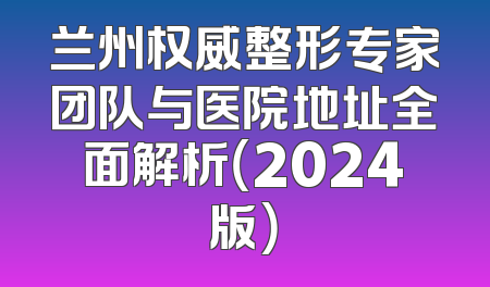 兰州权威整形专家团队与医院地址全面解析（2024版）