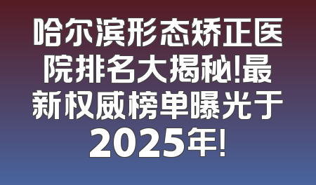 哈尔滨形态矫正医院排名大揭秘！最新权威榜单曝光于2025年！