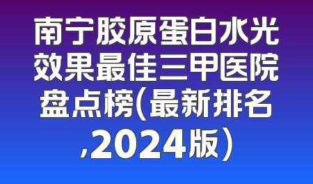 南宁胶原蛋白水光效果最佳三甲医院盘点榜（最新排名，2024版）
