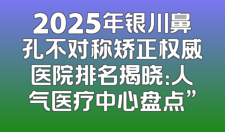 2025年银川鼻孔不对称矫正权威医院排名揭晓：人气医疗中心盘点”