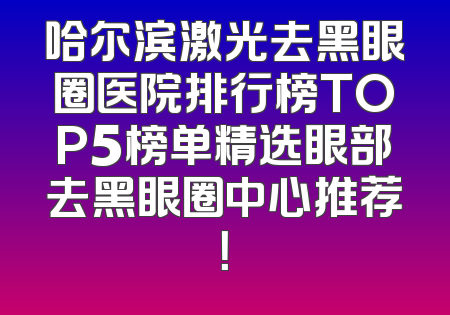 哈尔滨激光去黑眼圈医院排行榜TOP5榜单精选眼部去黑眼圈中心推荐！