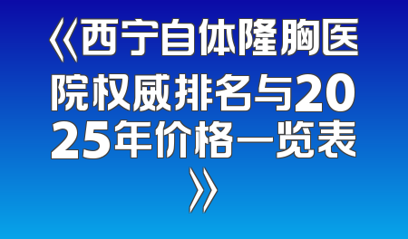 《西宁自体隆胸医院权威排名与2025年价格一览表》