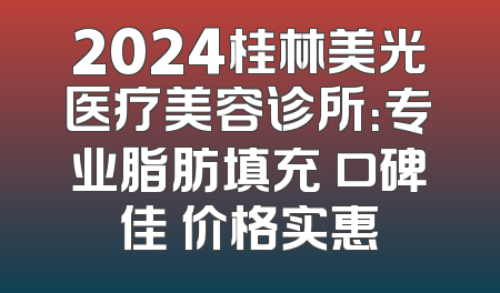 2024桂林美光医疗美容诊所：专业脂肪填充 口碑佳 价格实惠