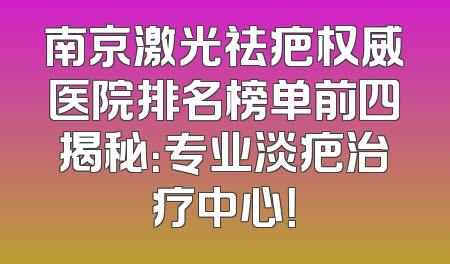 南京激光祛疤权威医院排名榜单前四揭秘：专业淡疤治疗中心！